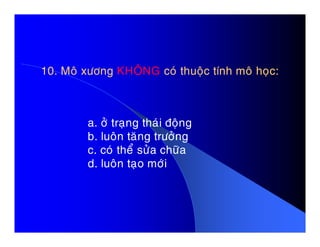10. Moâ xöông10. Moâ xöông KHOÂNGKHOÂNG coù thuoäc tính moâ hoïc:coù thuoäc tính moâ hoïc:
a. ôû traïng thaùi ñoänga. ôû traïng thaùi ñoäng
b. luoân taêng tröôûng
c. coù theå söûa chöõa
d. luoân taïo môùi
 