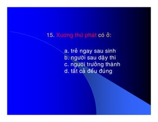 15. Xöông thöù phaùt coù ôû:
a. treû ngay sau sinh
b. ngöôøi sau daäy thì
c. ngöôøi tröôûng thaønhc. ngöôøi tröôûng thaønh
d. taát caû ñeàu ñuùng
 