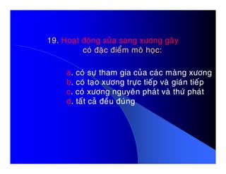 19. Hoaït ñoäng söûa sang xöông gaõy
coù ñaëc ñieåm moâ hoïc:
a. coù söï tham gia cuûa caùc maøng xöông
b. coù taïo xöông tröïc tieáp vaø giaùn tieáp
c. coù xöông nguyeân phaùt vaø thöù phaùtc. coù xöông nguyeân phaùt vaø thöù phaùt
d. taát caû ñeàu ñuùng
 
