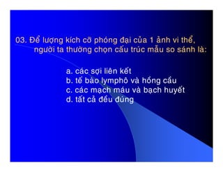 03. Ñeå löôïng kích côõ phoùng ñaïi cuûa 1 aûnh vi theå,03. Ñeå löôïng kích côõ phoùng ñaïi cuûa 1 aûnh vi theå,
ngöôøi ta thöôøng choïn caáu truùc maãu so saùnh laø:ngöôøi ta thöôøng choïn caáu truùc maãu so saùnh laø:
a. caùc sôïi lieân keát
b. teá baøo lymphoâ vaø hoàng caàu
c. caùc maïch maùu vaø baïch huyeátc. caùc maïch maùu vaø baïch huyeát
d. taát caû ñeàu ñuùng
 
