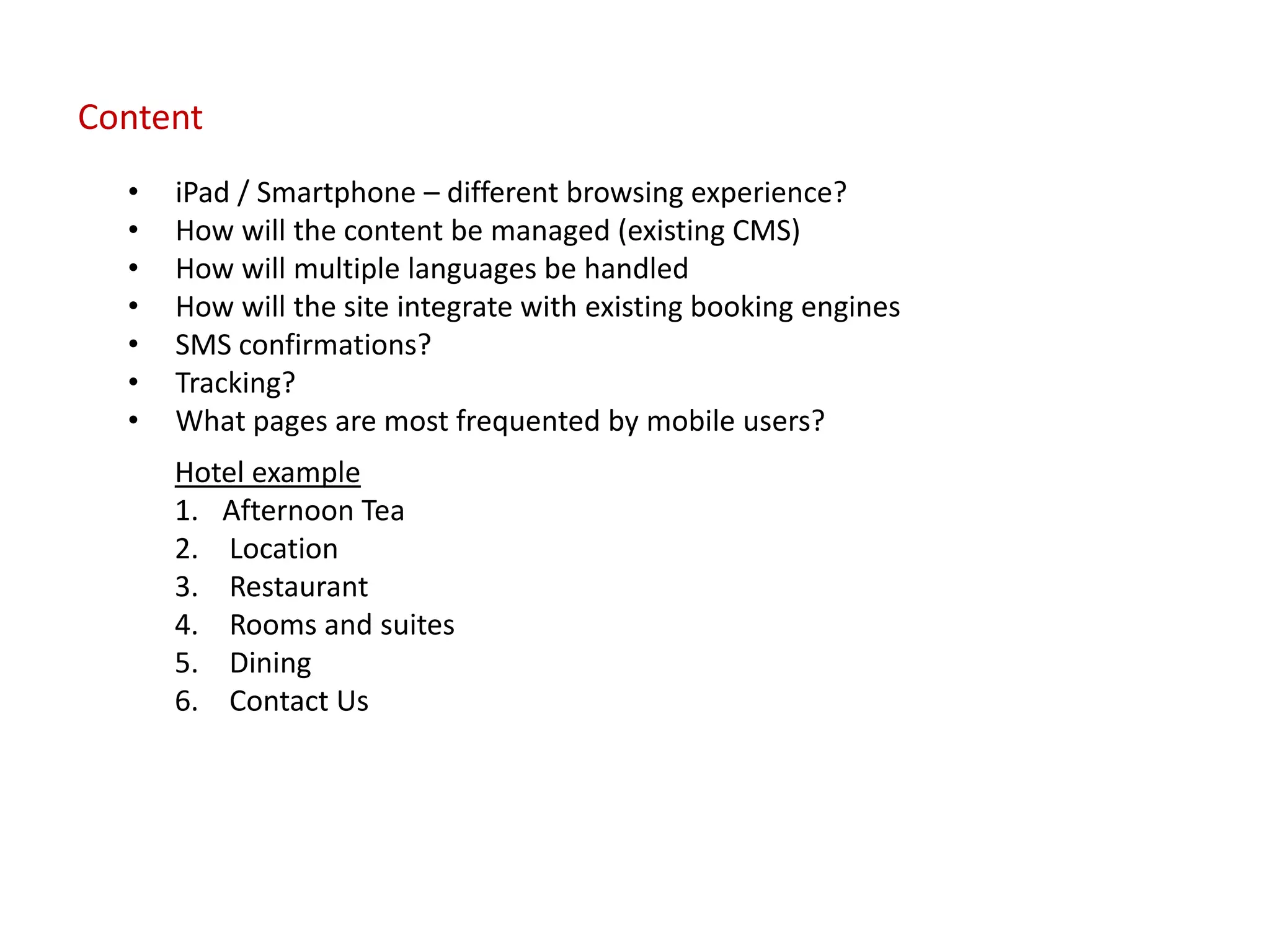 Content
  •   iPad / Smartphone – different browsing experience?
  •   How will the content be managed (existing CMS)
  •   How will multiple languages be handled
  •   How will the site integrate with existing booking engines
  •   SMS confirmations?
  •   Tracking?
  •   What pages are most frequented by mobile users?
      Hotel example
      1. Afternoon Tea
      2. Location
      3. Restaurant
      4. Rooms and suites
      5. Dining
      6. Contact Us
 
