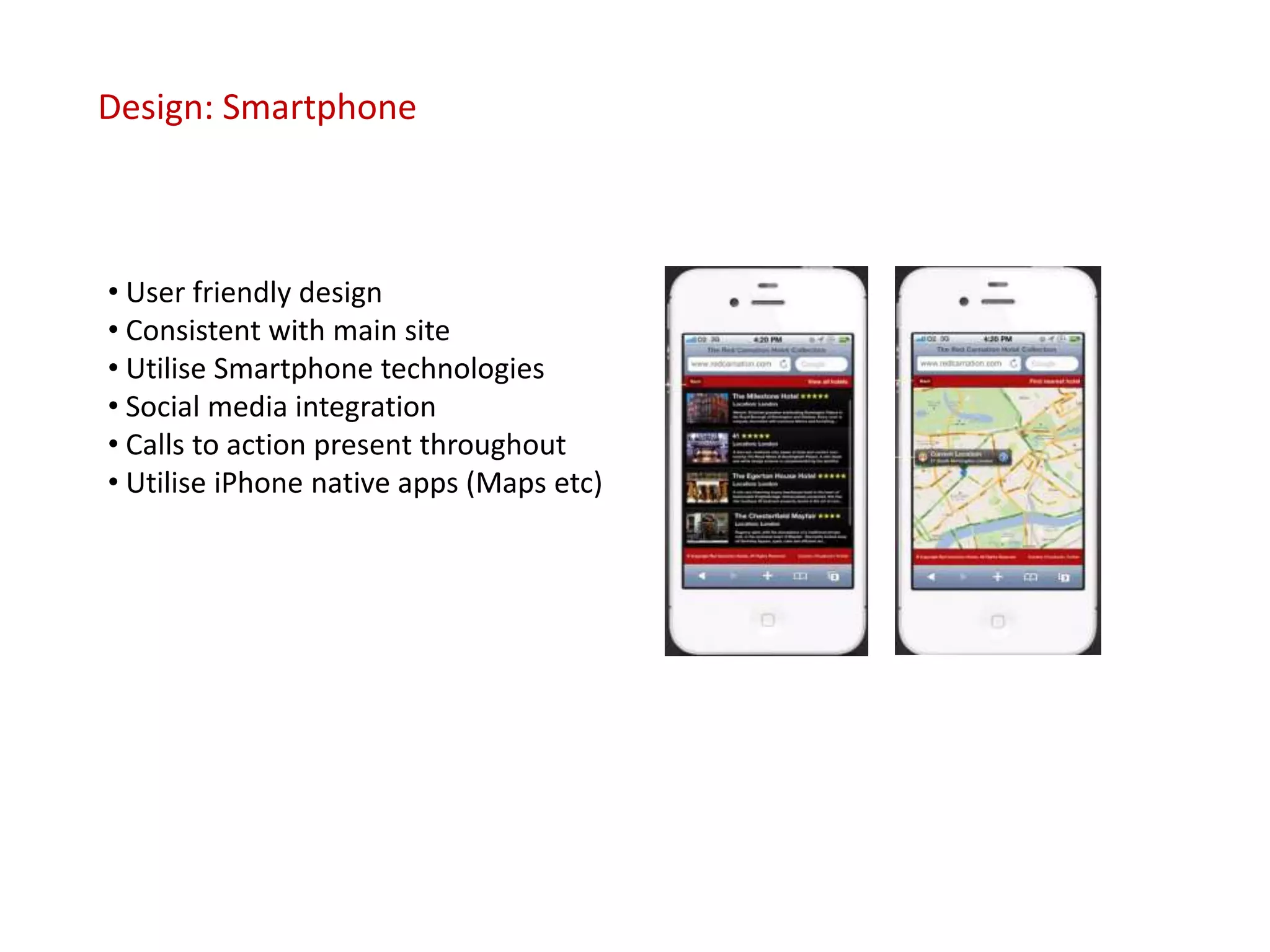 Design: Smartphone



• User friendly design
• Consistent with main site
• Utilise Smartphone technologies
• Social media integration
• Calls to action present throughout
• Utilise iPhone native apps (Maps etc)
 