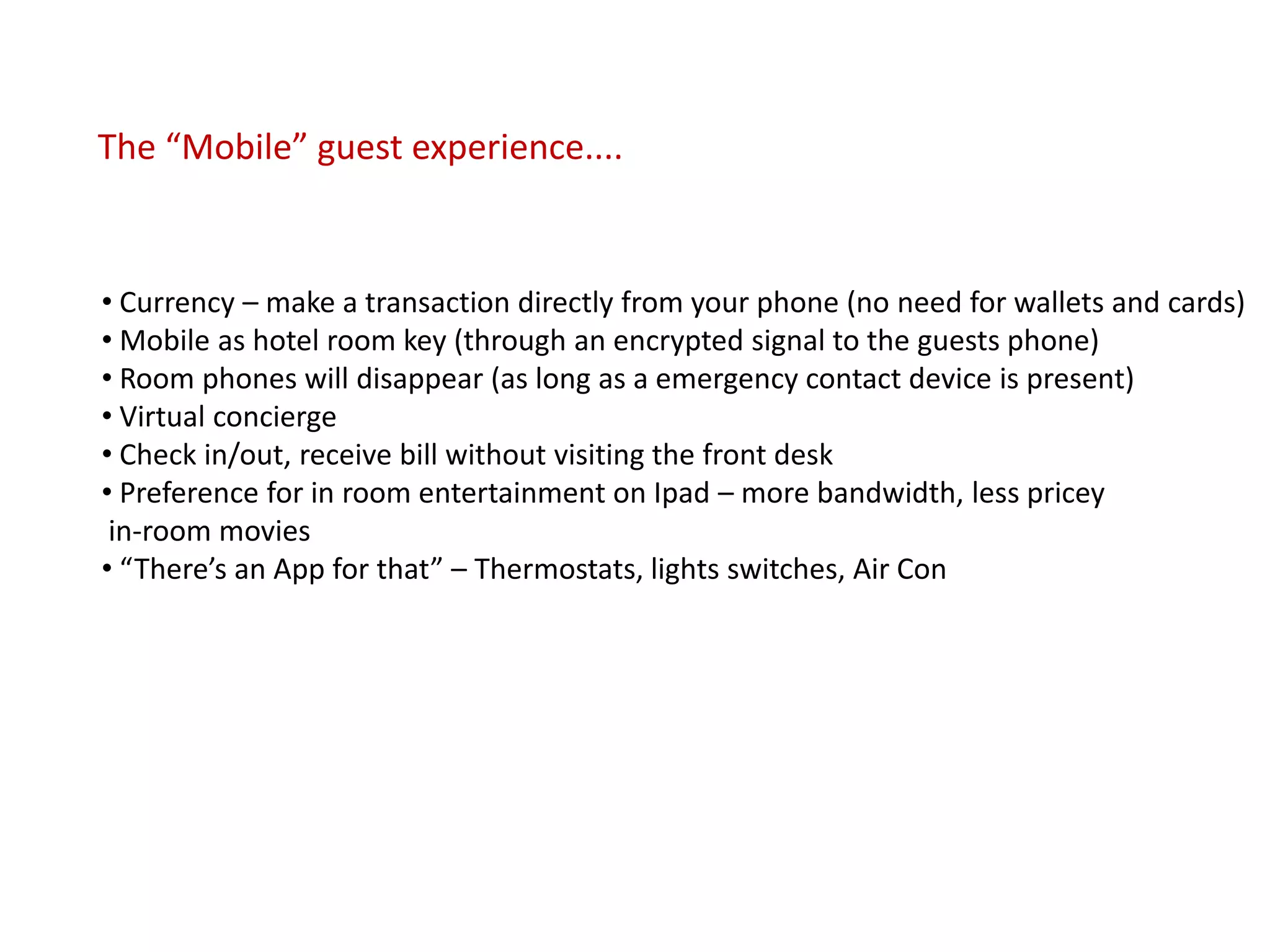The “Mobile” guest experience....


• Currency – make a transaction directly from your phone (no need for wallets and cards)
• Mobile as hotel room key (through an encrypted signal to the guests phone)
• Room phones will disappear (as long as a emergency contact device is present)
• Virtual concierge
• Check in/out, receive bill without visiting the front desk
• Preference for in room entertainment on Ipad – more bandwidth, less pricey
 in-room movies
• “There’s an App for that” – Thermostats, lights switches, Air Con
 