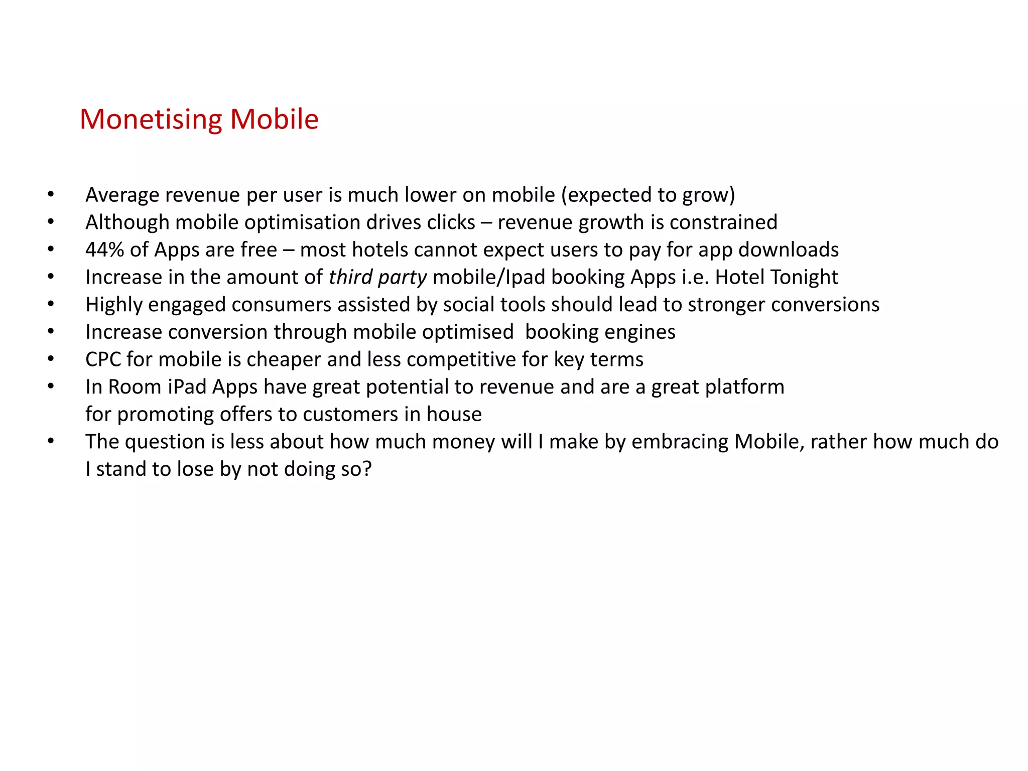 Monetising Mobile

•   Average revenue per user is much lower on mobile (expected to grow)
•   Although mobile optimisation drives clicks – revenue growth is constrained
•   44% of Apps are free – most hotels cannot expect users to pay for app downloads
•   Increase in the amount of third party mobile/Ipad booking Apps i.e. Hotel Tonight
•   Highly engaged consumers assisted by social tools should lead to stronger conversions
•   Increase conversion through mobile optimised booking engines
•   CPC for mobile is cheaper and less competitive for key terms
•   In Room iPad Apps have great potential to revenue and are a great platform
    for promoting offers to customers in house
•   The question is less about how much money will I make by embracing Mobile, rather how much do
    I stand to lose by not doing so?
 