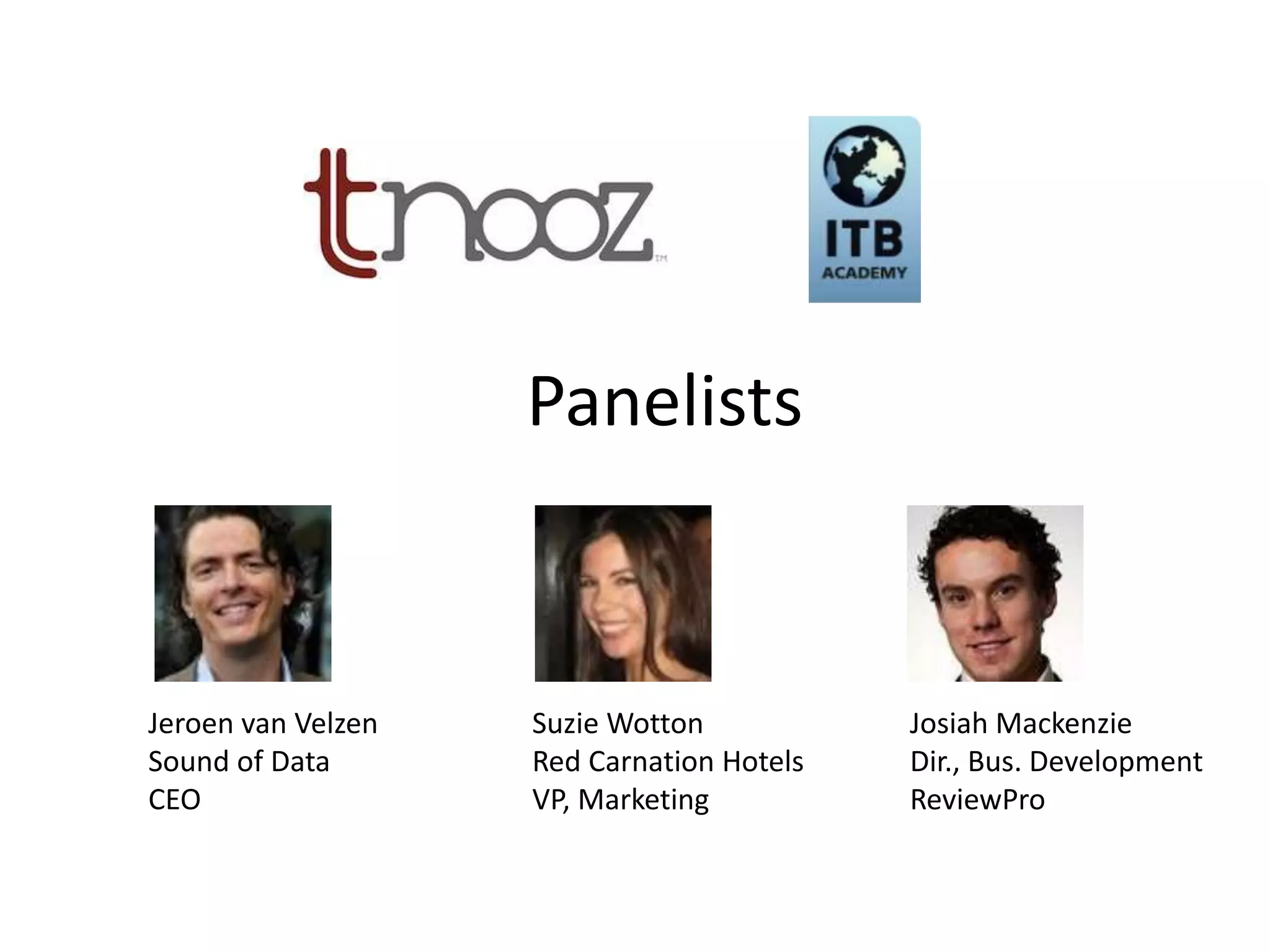 Panelists


Jeroen van Velzen   Suzie Wotton           Josiah Mackenzie
Sound of Data       Red Carnation Hotels   Dir., Bus. Development
CEO                 VP, Marketing          ReviewPro
 
