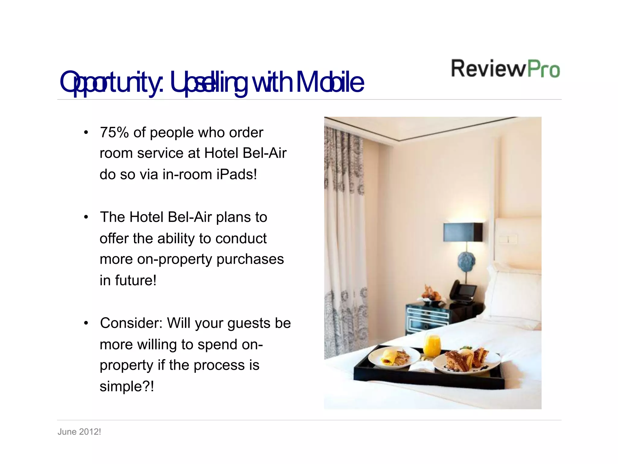 Op rtu ity: U s llin w Mo
 p o n p e g ith bile
     • 75% of people who order
       room service at Hotel Bel-Air
       do so via in-room iPads!

     • The Hotel Bel-Air plans to
       offer the ability to conduct
       more on-property purchases
       in future!

     • Consider: Will your guests be
       more willing to spend on-
       property if the process is
       simple?!

June 2012!
 