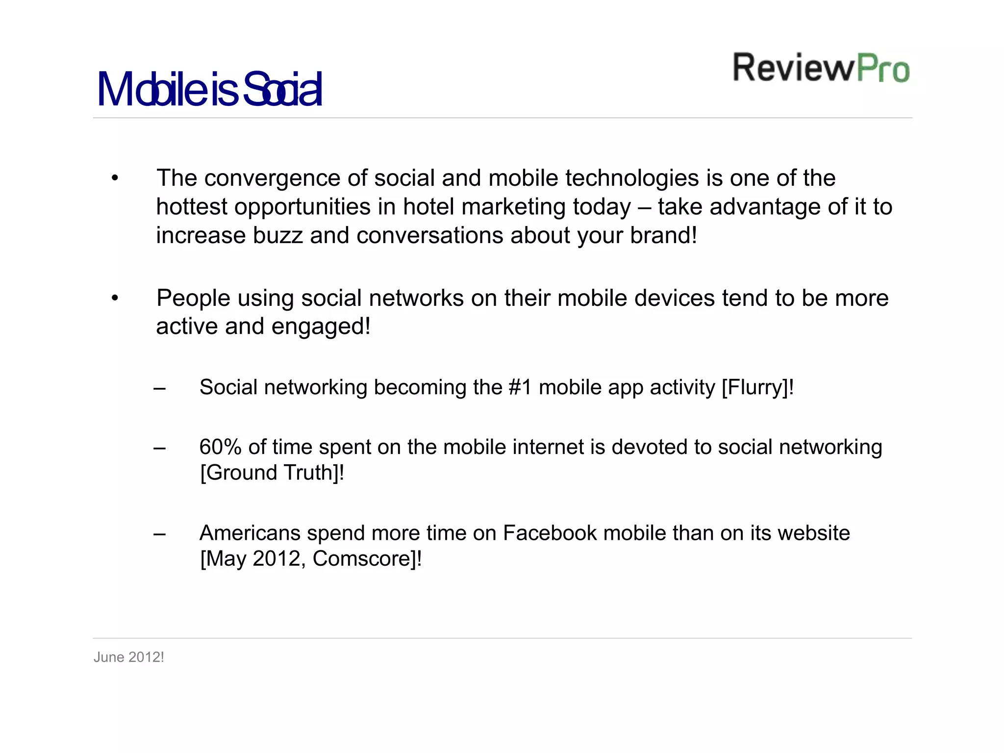 Mo isS cia
  bile o l
  •     The convergence of social and mobile technologies is one of the
        hottest opportunities in hotel marketing today – take advantage of it to
        increase buzz and conversations about your brand!

  •     People using social networks on their mobile devices tend to be more
        active and engaged!

        –    Social networking becoming the #1 mobile app activity [Flurry]!

        –    60% of time spent on the mobile internet is devoted to social networking
             [Ground Truth]!

        –    Americans spend more time on Facebook mobile than on its website
             [May 2012, Comscore]!



June 2012!
 