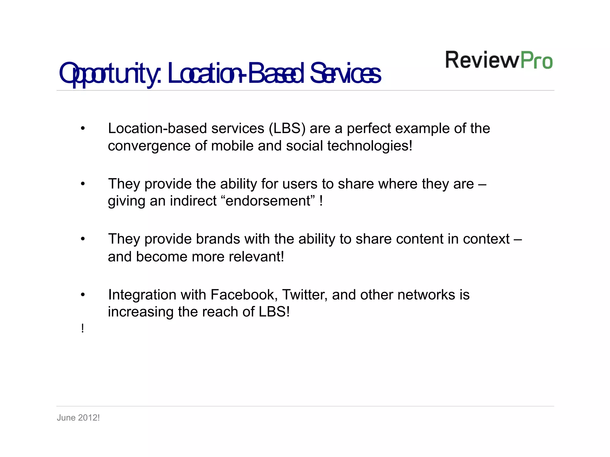 Op rtu ity: Lo tio -Ba e S rvice
 po n         ca n s d e s
     •       Location-based services (LBS) are a perfect example of the
             convergence of mobile and social technologies!

     •       They provide the ability for users to share where they are –
             giving an indirect “endorsement” !

     •       They provide brands with the ability to share content in context –
             and become more relevant!

     •       Integration with Facebook, Twitter, and other networks is
             increasing the reach of LBS!
     !




June 2012!
 