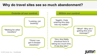 © 2015 Jumio, Inc. – Confidential
Why do travel sites see so much abandonment?
“Waiting for other
travellers”
“Think I can
get it cheaper
elsewhere”
“Looking, not
booking”
“Grrr, this fiddly
checkout form is
taking too much time,
I’ll do this later”
“Agghh, I hate
entering this data
into my mobile”
“What? Why am I
getting this error
message?”
Outside of our control Within our control
 