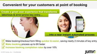 © 2015 Jumio, Inc. – Confidential
Create a great user experience that transforms
laborious & error-prone key entry…
Convenient for your customers at point of booking
Make booking/checkout form filling quicker & easier, saving nearly 2 minutes of key entry
Make booking process up to 6X faster
Increase booking completion rates by over 10%
…into a near instant automated process
 