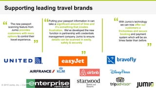 © 2015 Jumio, Inc. – Confidential
Supporting leading travel brands
The new passport
scanning feature from
Jumio provides
customers with more
options to control their
travel experience.
Putting your passport information in can
take a significant amount of time and
it’s something that creates
frustration. We’ve developed the new
function in partnership with credentials
management company Jumio to ensure
details can be scanned in easily,
safely & securely
With Jumio’s technology
we can now offer our
customers a
frictionless and secure
booking and payment
system which will be six
times faster than before.
 