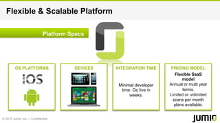 © 2015 Jumio, Inc. – Confidential
Flexible & Scalable Platform
Platform Specs
OS PLATFORMS DEVICES INTEGRATION TIME PRICING MODEL
Minimal developer
time. Go live in
weeks.
Flexible SaaS
model
Annual or multi year
terms.
Limited or unlimited
scans per month
plans available.
 