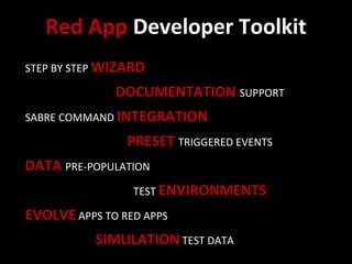 Red App Developer Toolkit
STEP BY STEP WIZARD

              DOCUMENTATION SUPPORT
SABRE COMMAND INTEGRATION

                PRESET TRIGGERED EVENTS
DATA PRE-POPULATION
                 TEST ENVIRONMENTS

EVOLVE APPS TO RED APPS
           SIMULATION TEST DATA
 