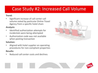 Trend:
• Significant increase of call center call
volume noted by particular Online Travel
Agency from a specific hotel chain
Analysis:
• Identified authorization attempts for
incidentals were being attempted
• Authorization code was not available
when posting transaction
Solution:
• Aligned with hotel supplier on operating
procedures for non-compliant properties
Results:
• Reduced call center costs and declines
Case Study #2: Increased Call Volume
 