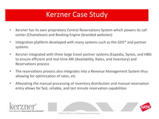 • Kerzner has its own proprietary Central Reservations System which powers its call
center (Chameleon) and Booking Engine (branded websites)
• Integration platform developed with many systems such as the GDS* and partner
systems
• Kerzner integrated with three large travel partner systems (Expedia, Synxis, and HBSi
to ensure efficient and real-time ARI (Availability, Rates, and Inventory) and
Reservations process
• The reservations process also integrates into a Revenue Management System thus
allowing for optimization of rates, etc
• Alleviating the manual processing of inventory distribution and manual reservation
entry allows for fast, reliable, and last minute reservation capabilities
©2013 WEX Inc. Confidential and proprietary.
Kerzner Case Study
 