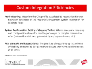 Profile Routing: Based on the OTA profile associated to reservation Kerzner
has taken advantage of the Property Management System integration for
separate folios
System Configuration Settings/Mapping Tables: Where necessary, mapping
and configuration allows for handling of unique or complex reservation
rules (reservation statuses, guarantee types, payment rules, etc)
Real time ARI and Reservations: The goal is to always serve up last-minute
availability and rates to our partners to ensure they have ability to sell us
at all times
©2013 WEX Inc. Confidential and proprietary.
KCRS* Kerzner Central Reservation System
Custom Integration Efficiencies
 