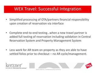 • Simplified processing of OTA/partners financial responsibility
upon creation of reservation via interface
• Complete end-to-end testing…when a new travel partner is
added full testing of reservation including validation in Central
Reservation System and Property Management System
• Less work for AR team on property as they are able to have
settled folios prior to checkout – no AR cycle/management.
©2013 WEX Inc. Confidential and proprietary.
WEX Travel: Successful Integration
 