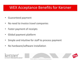 • Guaranteed payment
• No need to invoice travel companies
• Faster payment of receipts
• Global payment platform
• Simple and intuitive for staff to process payment
• No hardware/software installation
©2013 WEX Inc. Confidential and proprietary.
WEX Acceptance Benefits for Kerzner
 