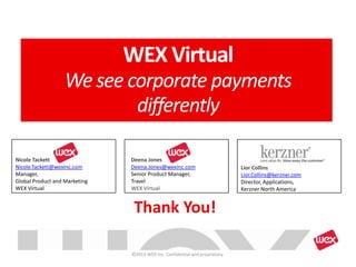 Thank You!
Nicole Tackett
Nicole.Tackett@wexinc.com
Manager,
Global Product and Marketing
WEX Virtual
Deena Jones
Deena.Jones@wexinc.com
Senior Product Manager,
Travel
WEX Virtual
WEX Virtual
We see corporate payments
differently
©2013 WEX Inc. Confidential and proprietary.
Lior Collins
Lior.Collins@kerzner.com
Director, Applications,
Kerzner North America
 