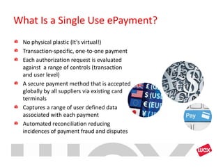 What Is a Single Use ePayment?
 No physical plastic (It’s virtual!)
 Transaction-specific, one-to-one payment
 Each authorization request is evaluated
 against a range of controls (transaction
 and user level)
 A secure payment method that is accepted
 globally by all suppliers via existing card
 terminals
 Captures a range of user defined data
 associated with each payment
 Automated reconciliation reducing
 incidences of payment fraud and disputes
 