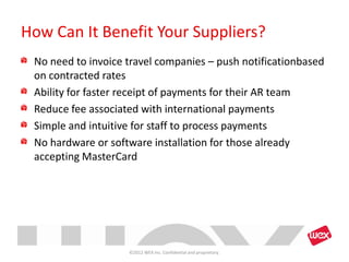 How Can It Benefit Your Suppliers?
 No need to invoice travel companies – push notificationbased
 on contracted rates
 Ability for faster receipt of payments for their AR team
 Reduce fee associated with international payments
 Simple and intuitive for staff to process payments
 No hardware or software installation for those already
 accepting MasterCard




                    ©2012 WEX Inc. Confidential and proprietary.
 