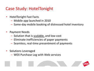 Case Study: HotelTonight
• HotelTonight Fast Facts
   – Mobile app launched in 2010
   – Same-day mobile booking of distressed hotel inventory

• Payment Needs
   – Solution that is scalable, and low-cost
   – Eliminate inefficiencies of paper payments
   – Seamless, real-time presentment of payments

• Solutions Leveraged
   – WEX Purchase Log with Web services
 