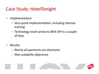 Case Study: HotelTonight
• Implementation
   – Very quick implementation, including internal
     training
   – Technology team wrote to WEX API in a couple
     of days

• Results
   – Nearly all payments are electronic
   – Met scalability objectives
 
