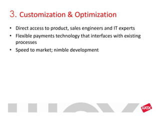 3. Customization & Optimization
• Direct access to product, sales engineers and IT experts
• Flexible payments technology that interfaces with existing
  processes
• Speed to market; nimble development
 