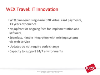 IT	
  AutomaOon	
   Beneﬁts	
  	
  
	
  
• WEX	
  pioneered	
  single-­‐use	
  B2B	
  virtual	
  card	
  payments,	
  
13	
  years	
  experience	
  
• No	
  upfront	
  or	
  ongoing	
  fees	
  for	
  implementa8on	
  and	
  
soaware	
  
• Seamless,	
  nimble	
  integra8on	
  with	
  exis8ng	
  systems	
  
via	
  web	
  service	
  
• Updates	
  do	
  not	
  require	
  code	
  change	
  
• Capacity	
  to	
  support	
  24/7	
  environments	
  
	
  
	
   ©2013	
  WEX	
  Inc.	
  Conﬁden8al	
  and	
  proprietary.	
  
	
  
WEX	
  Travel:	
  IT	
  Innova8on	
  
 