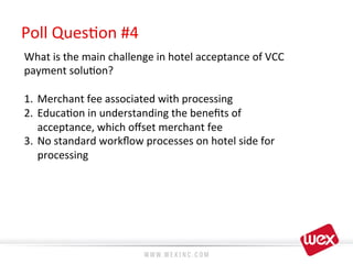 Poll	
  Ques8on	
  #4 	
  	
  
What	
  is	
  the	
  main	
  challenge	
  in	
  hotel	
  acceptance	
  of	
  VCC	
  
payment	
  solu8on?	
  
	
  
1.  Merchant	
  fee	
  associated	
  with	
  processing	
  
2.  Educa8on	
  in	
  understanding	
  the	
  beneﬁts	
  of	
  
acceptance,	
  which	
  oﬀset	
  merchant	
  fee	
  
3.  No	
  standard	
  workﬂow	
  processes	
  on	
  hotel	
  side	
  for	
  
processing	
  
 