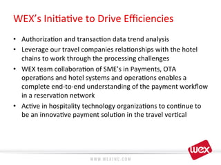 WEX’s	
  Ini8a8ve	
  to	
  Drive	
  Eﬃciencies	
  
•  Authoriza8on	
  and	
  transac8on	
  data	
  trend	
  analysis	
  	
  
•  Leverage	
  our	
  travel	
  companies	
  rela8onships	
  with	
  the	
  hotel	
  
chains	
  to	
  work	
  through	
  the	
  processing	
  challenges	
  
•  WEX	
  team	
  collabora8on	
  of	
  SME’s	
  in	
  Payments,	
  OTA	
  
opera8ons	
  and	
  hotel	
  systems	
  and	
  opera8ons	
  enables	
  a	
  
complete	
  end-­‐to-­‐end	
  understanding	
  of	
  the	
  payment	
  workﬂow	
  
in	
  a	
  reserva8on	
  network	
  
•  Ac8ve	
  in	
  hospitality	
  technology	
  organiza8ons	
  to	
  con8nue	
  to	
  
be	
  an	
  innova8ve	
  payment	
  solu8on	
  in	
  the	
  travel	
  ver8cal	
  
 