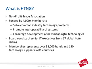 What	
  is	
  HTNG?	
  
•  Non-­‐Proﬁt	
  Trade	
  Associa8on	
  
•  Funded	
  by	
  4,000+	
  members	
  to	
  
–  Solve	
  common	
  industry	
  technology	
  problems	
  
–  Promote	
  interoperability	
  of	
  systems	
  
–  Encourage	
  development	
  of	
  new	
  meaningful	
  technologies	
  
•  Board	
  consists	
  of	
  senior	
  IT	
  execu8ves	
  from	
  17	
  global	
  hotel	
  
chains	
  
•  Membership	
  represents	
  over	
  33,000	
  hotels	
  and	
  180	
  
technology	
  suppliers	
  in	
  81	
  countries	
  
 