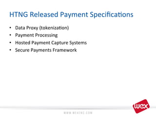 HTNG	
  Released	
  Payment	
  Speciﬁca8ons	
  
•  Data	
  Proxy	
  (tokeniza8on)	
  
•  Payment	
  Processing	
  
•  Hosted	
  Payment	
  Capture	
  Systems	
  
•  Secure	
  Payments	
  Framework	
  
 