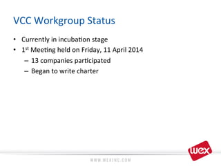 VCC	
  Workgroup	
  Status	
  
•  Currently	
  in	
  incuba8on	
  stage	
  
•  1st	
  Mee8ng	
  held	
  on	
  Friday,	
  11	
  April	
  2014	
  
–  13	
  companies	
  par8cipated	
  
–  Began	
  to	
  write	
  charter	
  
 