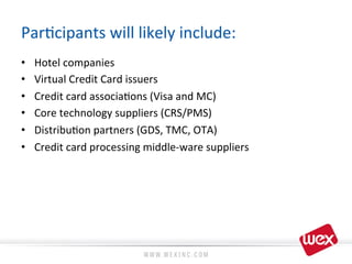 Par8cipants	
  will	
  likely	
  include:	
  
•  Hotel	
  companies	
  
•  Virtual	
  Credit	
  Card	
  issuers	
  
•  Credit	
  card	
  associa8ons	
  (Visa	
  and	
  MC)	
  
•  Core	
  technology	
  suppliers	
  (CRS/PMS)	
  
•  Distribu8on	
  partners	
  (GDS,	
  TMC,	
  OTA)	
  
•  Credit	
  card	
  processing	
  middle-­‐ware	
  suppliers	
  
 