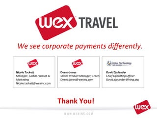 We	
  see	
  corporate	
  payments	
  diﬀerently.	
  
Thank	
  You!	
  
Nicole	
  Tacke7	
  
Manager,	
  Global	
  Product	
  &	
  
Marke4ng	
  
Nicole.tacke?@wexinc.com	
  
	
  
Deena	
  Jones	
  
Senior	
  Product	
  Manager,	
  Travel	
  
Deena.jones@wexinc.com	
  
David	
  Sjolander	
  
Chief	
  Opera4ng	
  Oﬃcer	
  
David.sjolander@htng.org	
  
 