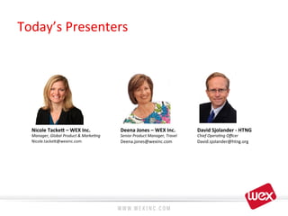 Today’s	
  Presenters	
  
Nicole	
  Tacke7	
  –	
  WEX	
  Inc.	
  
Manager,	
  Global	
  Product	
  &	
  Marke4ng	
  
Nicole.tacke?@wexinc.com	
  
	
  
Deena	
  Jones	
  –	
  WEX	
  Inc.	
  
Senior	
  Product	
  Manager,	
  Travel	
  
Deena.jones@wexinc.com	
  
David	
  Sjolander	
  -­‐	
  HTNG	
  
Chief	
  Opera4ng	
  Oﬃcer	
  
David.sjolander@htng.org	
  
 