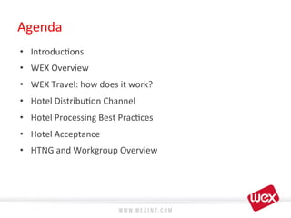 Agenda	
  
•  Introduc8ons	
  
•  WEX	
  Overview	
  
•  WEX	
  Travel:	
  how	
  does	
  it	
  work?	
  
•  Hotel	
  Distribu8on	
  Channel	
  
•  Hotel	
  Processing	
  Best	
  Prac8ces	
  
•  Hotel	
  Acceptance	
  
•  HTNG	
  and	
  Workgroup	
  Overview	
  
 