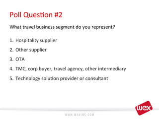 Poll	
  Ques8on	
  #2	
  
What	
  travel	
  business	
  segment	
  do	
  you	
  represent?	
  
	
  
1.  Hospitality	
  supplier	
  
2.  Other	
  supplier	
  
3.  OTA	
  
4.  TMC,	
  corp	
  buyer,	
  travel	
  agency,	
  other	
  intermediary	
  
5.  Technology	
  solu8on	
  provider	
  or	
  consultant	
  
 