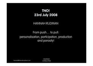 TNO!
                          23rd July 2008

                          HANNAH RUDMAN

                  From push… to pull:
        personalisation, participation, production
                      and porosity!




                               RUDMAN
Hannah@hannahrudman.com       CONSULTING
 