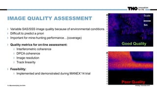IMAGE QUALITY ASSESSMENT
dinsdag 1 december 201513 | Mijnenbestrijding met AUVs
Variable SAS/SSS image quality because of environmental conditions
Difficult to predict a priori
Important for mine-hunting performance…(coverage)
Quality metrics for on-line assessment:
Interferometric coherence
DPCA coherence
Image resolution
Track linearity
Feasibility:
Implemented and demonstrated during MANEX’14 trial
Scale:
5m
Good Quality
Poor Quality
Scale
:
5m
 
