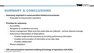 SUMMARY & CONCLUSIONS
Autonomy important in communication-limited environments:
Especially for long-duration operations
Priorities for autonomy:
Survivability
Navigation & Localisation accuracy
Sensor management: Make sure that useful data are collected – achieve desired coverage
Autonomous interpretation of observations:
Enables single-vehicle autonomy by providing performance information
Enables communication of information at low data rates
Enables collaboration
Mission adaptation
UW communications important enabling technology of operations with AUVs
Current Developments in Underwater Autonomy
 