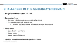 CHALLENGES IN THE UNDERWATER DOMAIN
Navigation and Localisation – No GPS
Communications:
Tethered  Untethered communications (wireless)
Communication-limited environment:
Limited in bandwidth, range, availability, reliability, and latency
Persistency:
Long duration operations,
Larger areas,
Larger stand-off distance
Dynamic environment and limited prior information
Current Developments in Underwater Autonomy
 