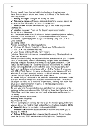 10
Android has all these libraries built in the background and exposes
these features to you without your having to build any of the functionality
that they provide:
✓ Activity manager: Manages the activity life cycle.
✓ Telephony manager: Provides access to telephony services as well as
some subscriber information, such as phone numbers.
✓ View system: Handles the views and layouts that make up your user
interface (UI).
✓ Location manager: Finds out the device’s geographic location.
Tuning Up Your Hardware
You can develop Android applications on various operating systems, including
Windows, Linux, and Mac OS X. I do the development in this book on
a Windows 7 operating system, but you can develop using Mac OS X or
Linux instead.
Operating system
Android supports all the following platforms:
✓ Windows XP (32-bit), Vista (32- or 64-bit), and 7 (32- or 64-bit)
✓ Mac OS X 10.5.8 or later (x86 only)
✓ Linux (tested on Linux Ubuntu Hardy Heron)
Note that 64-bit distributions must be capable of running 32-bit applications
Computer hardware
Before you start installing the required software, make sure that your computer
can run it adequately. I think it’s safe to say that just about any desktop
or laptop computer manufactured in the past four years will suffice. I wish
I could be more exact, but I can’t; the hardware requirements for Android
simply weren’t published when I wrote this book. The slowest computer
that I have run Eclipse on is a laptop with a 1.6-GHz Pentium D processor
with 1GB of RAM. I’ve run this same configuration under Windows XP and
Windows 7, and both operating systems combined with that hardware can
run and debug Eclipse applications with no problems.
To ensure that you can install all the tools and frameworks you’ll need, make
sure that you have enough disk space to accommodate them. The Android
developer site has a list of hardware requirements, outlining how much hard
drive space each component requires, at http://developer.android.
com/sdk/requirements.html.
To save you time, I’ve compiled my own statistics from personal use of the
tools and software development kits (SDKs). I’ve found that if you have about
3GB of free hard-drive space, you can install all the tools and frameworks
necessary
to develop Android applications.
Installing and Configuring
Your Support Tools
Now it’s starting to get exciting. It’s time to get this Android going, but before
you can do so, you need to install and configure a few tools, including SDKs
✓ Java JDK: Lays the foundation for the Android SDK.
✓ Android SDK: Provides access to Android libraries and allows you to
develop for Android.
✓ Eclipse IDE (integrated development environment): Brings together
Java, the Android SDK, and the Android ADT (Android Development
 