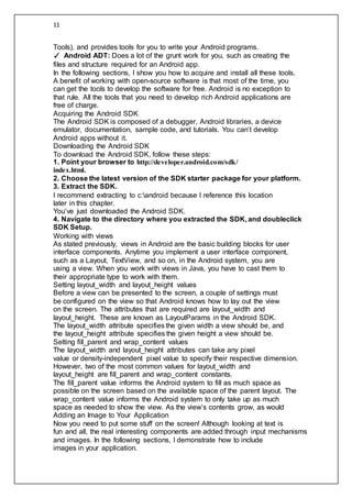 11
Tools), and provides tools for you to write your Android programs.
✓ Android ADT: Does a lot of the grunt work for you, such as creating the
files and structure required for an Android app.
In the following sections, I show you how to acquire and install all these tools.
A benefit of working with open-source software is that most of the time, you
can get the tools to develop the software for free. Android is no exception to
that rule. All the tools that you need to develop rich Android applications are
free of charge.
Acquiring the Android SDK
The Android SDK is composed of a debugger, Android libraries, a device
emulator, documentation, sample code, and tutorials. You can’t develop
Android apps without it.
Downloading the Android SDK
To download the Android SDK, follow these steps:
1. Point your browser to http://developer.android.com/sdk/
index.html.
2. Choose the latest version of the SDK starter package for your platform.
3. Extract the SDK.
I recommend extracting to c:android because I reference this location
later in this chapter.
You’ve just downloaded the Android SDK.
4. Navigate to the directory where you extracted the SDK, and doubleclick
SDK Setup.
Working with views
As stated previously, views in Android are the basic building blocks for user
interface components. Anytime you implement a user interface component,
such as a Layout, TextView, and so on, in the Android system, you are
using a view. When you work with views in Java, you have to cast them to
their appropriate type to work with them.
Setting layout_width and layout_height values
Before a view can be presented to the screen, a couple of settings must
be configured on the view so that Android knows how to lay out the view
on the screen. The attributes that are required are layout_width and
layout_height. These are known as LayoutParams in the Android SDK.
The layout_width attribute specifies the given width a view should be, and
the layout_height attribute specifies the given height a view should be.
Setting fill_parent and wrap_content values
The layout_width and layout_height attributes can take any pixel
value or density-independent pixel value to specify their respective dimension.
However, two of the most common values for layout_width and
layout_height are fill_parent and wrap_content constants.
The fill_parent value informs the Android system to fill as much space as
possible on the screen based on the available space of the parent layout. The
wrap_content value informs the Android system to only take up as much
space as needed to show the view. As the view’s contents grow, as would
Adding an Image to Your Application
Now you need to put some stuff on the screen! Although looking at text is
fun and all, the real interesting components are added through input mechanisms
and images. In the following sections, I demonstrate how to include
images in your application.
 