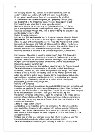 13
not changing its size. You can use many other constants, such as
center_vertical, top, bottom, left, right, and many more. See the
LinearLayout.LayoutParams Android documentation for a full list.
✓ The android:src=”@drawable/phone_on” property: This property
is a direct child of the ImageView class. You use this property to set
the image that you would like to show up on the screen.
Notice the value of the src property — “@drawable/phone_on”. What
you’re seeing now is the use of the R.java file. Here, you can reference
drawable resources through XML. This is done by typing the at symbol (@)
and the resource you’re after.
Setting drawable resources
I did not type @drawable-mdpi for the drawable resource identifier; I typed
@drawable. This is because it is Android’s job to support multiple screen
sizes, not yours (which makes life easy for you!). The Android layout system
knows about drawables and that’s all. It knows nothing of low-, medium-, or
high-density drawables during design time. At run time, Android determines
whether and when it can use low/medium/high-density drawables.
drawable resource is available in the drawable-hdpi folder, Android uses
that resource. Otherwise, it uses the closest match it can find. Supporting
various screen sizes and densities is a large topic (and complex in some
aspects). Therefore, for an in-depth view into this subject, read the Managing
Multiple Screen Sizes best practice article in the Android documentation
Designing a custom launcher icon
Creating your own launcher icons is fairly easy thanks to the Android project.
The Android documentation contains a full article, entitled “Icon Design
Guidelines, Android 2.0,” that covers all aspects of icon design. This article
contains a how-to manual for creating icons for the Android platform. The
article also contains a style guide, dos and don’ts, materials and colors, size
and positioning guidelines, and best of all, icon templates that you can use.
You can find all of the design guidelines at http://d.android.com/guide/
practices/ui_guidelines/icon_design.html.
Working with templates
Because you’ve already downloaded the Android SDK, these icon templates and
materials are available for you to use right now on your hard drive! Navigate to
your Android SDK installation directory (from Chapter 2), and from there navigate
to the docs/shareables directory. There you’ll find various .zip files
that contain templates and samples. Open the templates in the image-editing
program of your choice and follow the design guidelines in the documentation
to make your next rocking icon set.le Screen Sizes best practice article in the
Android documentation.
Adding a Toggle Button Widget
A widget is a View object that serves as an interface for interaction with the
user. Android devices come fully equipped with various widgets that include
buttons, check boxes, and text-entry fields so that you can quickly build your
user interface. Some widgets are more complex, such as a date picker, a clock,
and zoom controls.
Widgets also provide user interface events that inform you when a user has
interacted with the particular widget, such as tapping a button.
The Android documentation can get a bit sticky at times and it is important
 