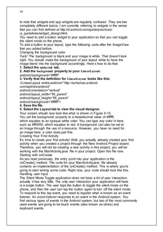 14
to note that widgets and app widgets are regularly confused. They are two
completely different topics. I am currently referring to widgets in the sense
that you can find defined at http://d.android.com/guide/practices/
ui_guidelines/widget_design.html.
You need to add a button widget to your application so that you can toggle
the silent mode on the phone.
To add a button to your layout, type the following code after the ImageView
that you added before.
Changing the background color
Yuck! The background is black and your image is white. That doesn’t look
right. You should make the background of your layout white to have the
image blend into the background accordingly. Here’s how to do that:
1. Select the main.xml tab.
2. Add the background property to your LinearLayout:
android:background=”#ffffff”
3. Verify that the definition for LinearLayout looks like this:
<LinearLayout xmlns:android=”http://schemas.android.
com/apk/res/android”
android:orientation=”vertical”
android:layout_width=”fill_parent”
android:layout_height=”fill_parent”
android:background=”#ffffff”>
4. Save the file.
5. Select the Layout tab to view the visual designer.
Your screen should now look like what is shown in Figure 4-15.
You set the background property to a hexadecimal value of #ffffff,
which equates to an opaque white color. You can type any color in here,
such as #ff0000, which equates to red. A background can also be set to
an image through the use of a resource. However, you have no need for
an image here; a color does just fine.
Creating Your First Activity
It’s time to create your first activity! Well, you actually already created your first
activity when you created a project through the New Android Project wizard.
Therefore, you will not be creating a new activity in this project; you will be
working with the MainActivity.java file in your project. Open this file now.
Starting with onCreate
As you read previously, the entry point into your application is the
onCreate() method. The code for your MainActivity.java file already
contains an implementation of the onCreate() method. This is where you’re
going to start writing some code. Right now, your code should look like this.
Handling user input
The Silent Mode Toggle application does not have a lot of user interaction;
actually it has very little. The only user interaction your application will have
is a single button. The user taps the button to toggle the silent mode on the
phone, and then the user can tap the button again to turn off the silent mode.
To respond to this tap event, you need to register what is known as an event
listener. An event listener responds to an event in the Android system. You
find various types of events in the Android system, but two of the most commonly
used events are going to be touch events (also known as clicks) and
keyboard events.
 