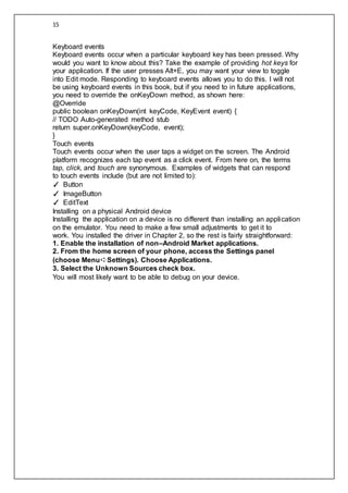 15
Keyboard events
Keyboard events occur when a particular keyboard key has been pressed. Why
would you want to know about this? Take the example of providing hot keys for
your application. If the user presses Alt+E, you may want your view to toggle
into Edit mode. Responding to keyboard events allows you to do this. I will not
be using keyboard events in this book, but if you need to in future applications,
you need to override the onKeyDown method, as shown here:
@Override
public boolean onKeyDown(int keyCode, KeyEvent event) {
// TODO Auto-generated method stub
return super.onKeyDown(keyCode, event);
}
Touch events
Touch events occur when the user taps a widget on the screen. The Android
platform recognizes each tap event as a click event. From here on, the terms
tap, click, and touch are synonymous. Examples of widgets that can respond
to touch events include (but are not limited to):
✓ Button
✓ ImageButton
✓ EditText
Installing on a physical Android device
Installing the application on a device is no different than installing an application
on the emulator. You need to make a few small adjustments to get it to
work. You installed the driver in Chapter 2, so the rest is fairly straightforward:
1. Enable the installation of non–Android Market applications.
2. From the home screen of your phone, access the Settings panel
(choose Menu➪Settings). Choose Applications.
3. Select the Unknown Sources check box.
You will most likely want to be able to debug on your device.
 
