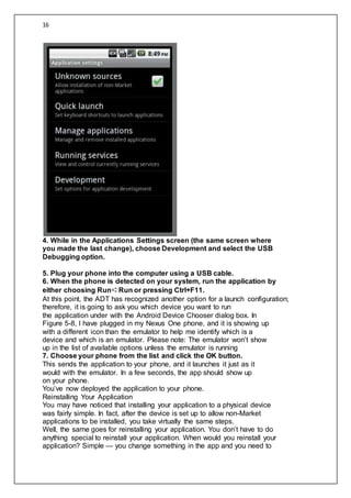 16
4. While in the Applications Settings screen (the same screen where
you made the last change), choose Development and select the USB
Debugging option.
5. Plug your phone into the computer using a USB cable.
6. When the phone is detected on your system, run the application by
either choosing Run➪Run or pressing Ctrl+F11.
At this point, the ADT has recognized another option for a launch configuration;
therefore, it is going to ask you which device you want to run
the application under with the Android Device Chooser dialog box. In
Figure 5-8, I have plugged in my Nexus One phone, and it is showing up
with a different icon than the emulator to help me identify which is a
device and which is an emulator. Please note: The emulator won’t show
up in the list of available options unless the emulator is running
7. Choose your phone from the list and click the OK button.
This sends the application to your phone, and it launches it just as it
would with the emulator. In a few seconds, the app should show up
on your phone.
You’ve now deployed the application to your phone.
Reinstalling Your Application
You may have noticed that installing your application to a physical device
was fairly simple. In fact, after the device is set up to allow non-Market
applications to be installed, you take virtually the same steps.
Well, the same goes for reinstalling your application. You don’t have to do
anything special to reinstall your application. When would you reinstall your
application? Simple — you change something in the app and you need to
 