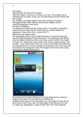 17
test it again.
Understanding the state of the emulator
After the emulator is running, it’s running on its own. The emulator has no
dependencies on Eclipse. In fact, you can close Eclipse and still interact with
the emulator.
The emulator and Eclipse speak to each other through the Android
Debugging Bridge (ADB). ADB is a tool that was installed with the
Android Development Tools (ADT).
Doing the reinstallation
The application reinstall process is fairly simple. To reinstall an application,
perform the same steps that you would when you initially installed the
application: Choose Run➪Run or press Ctrl+F11.
Building the app widget’s layout
The app widget needs to have a particular layout for Android to determine
how to display the widget on the home screen. The widget layout file defines
what the widget will look like while on the home screen. Earlier in the chapter,
in Figure 7-2, I showed two screen shots of the real app widget running in the
emulator. These screen shots of the icon on the home screen were defined by
the widget layout file. If I were to change the background color of the layout file
to lime green, the background color of the widget on the home screen would
be lime green instead of transparent.
By showing the lime green background, I’ve also illustrated the concept of
widget screen space. The lime green box identifies the
available screen space for the app widget. Your app widget can take up one
home screen cell or many cells. This app widget is only taking up one cell.
To create your widget layout, create an XML layout file in the res/layouts
 